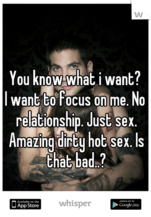 You know what i want?
I want to focus on me. No relationship. Just sex. Amazing dirty hot sex. Is that bad..?
