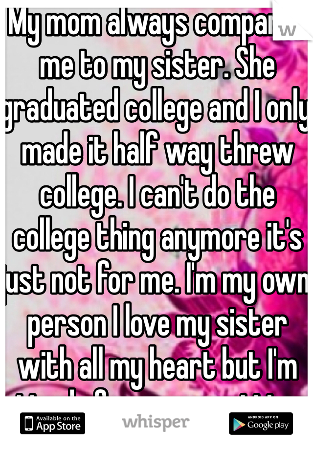 My mom always compares me to my sister. She graduated college and I only made it half way threw college. I can't do the college thing anymore it's just not for me. I'm my own person I love my sister with all my heart but I'm tired of my mom putting me down. 