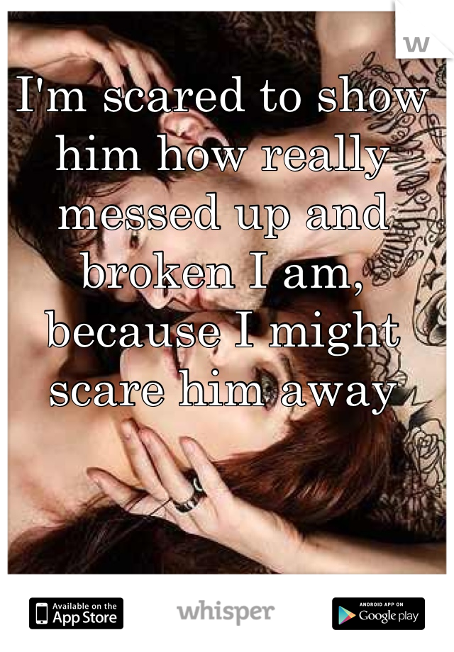 I'm scared to show him how really messed up and broken I am, because I might scare him away
