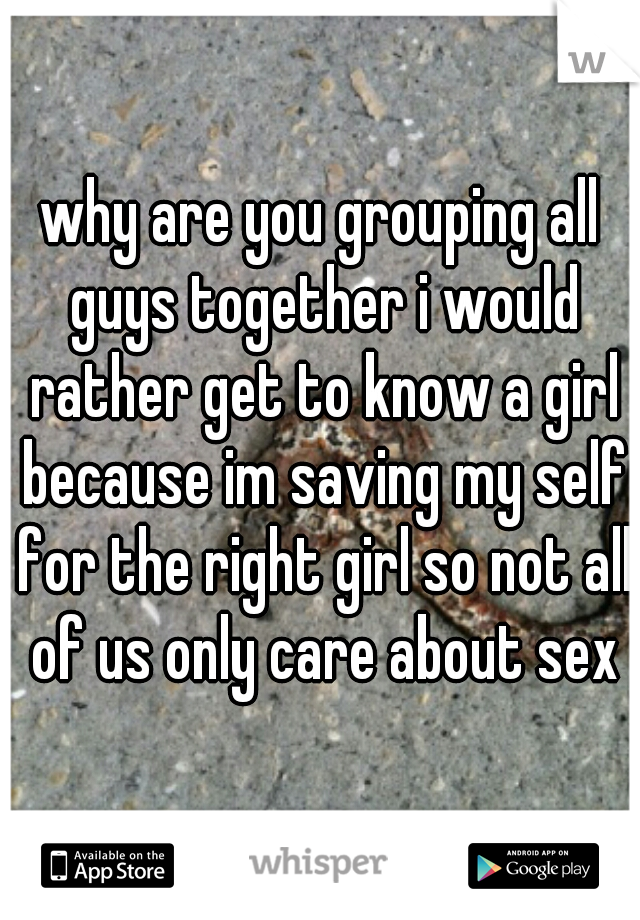 why are you grouping all guys together i would rather get to know a girl because im saving my self for the right girl so not all of us only care about sex