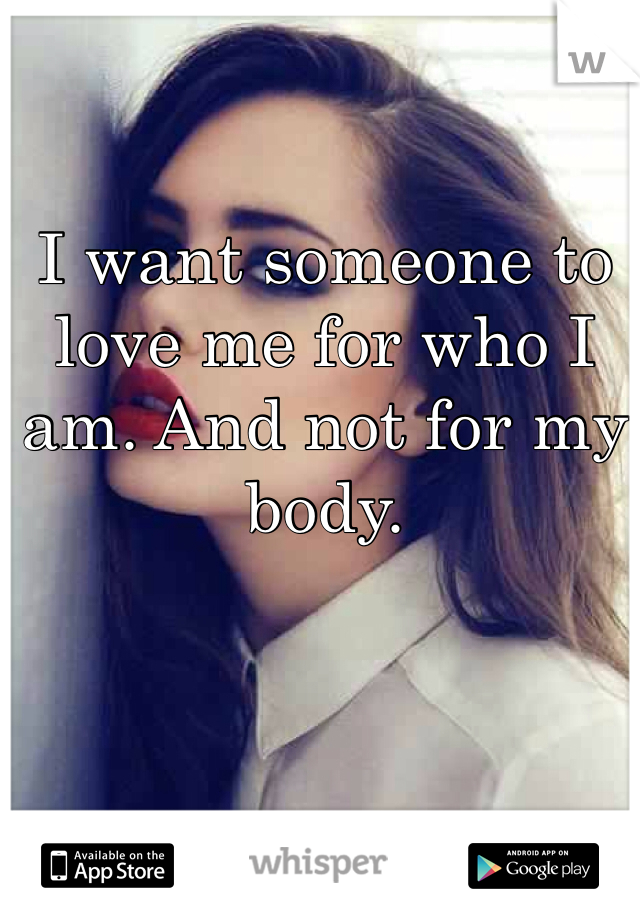 I want someone to love me for who I am. And not for my body.