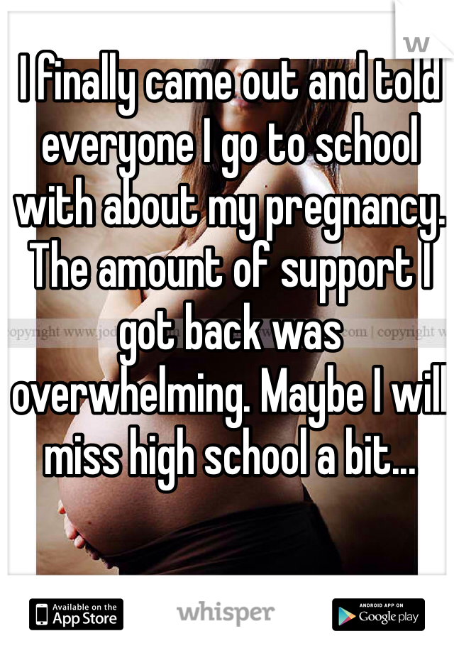 I finally came out and told everyone I go to school with about my pregnancy. The amount of support I got back was overwhelming. Maybe I will miss high school a bit...