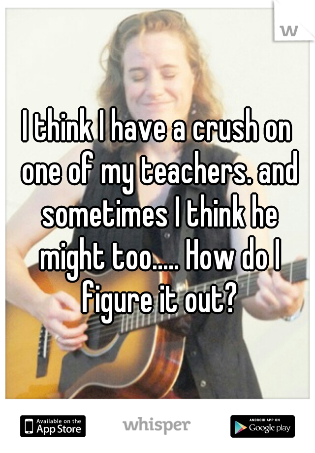 I think I have a crush on one of my teachers. and sometimes I think he might too..... How do I figure it out?