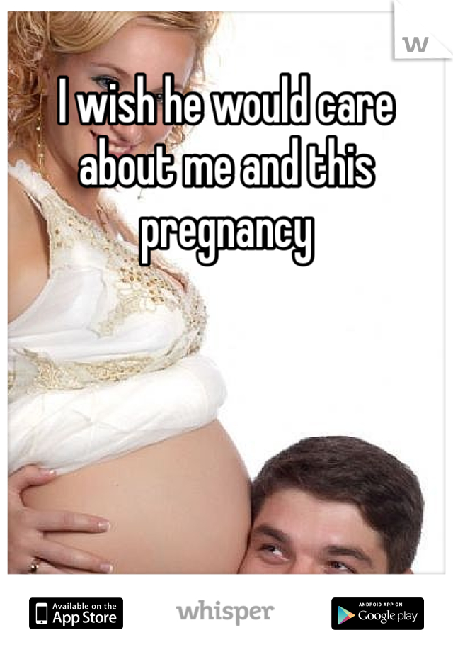 I wish he would care about me and this pregnancy
