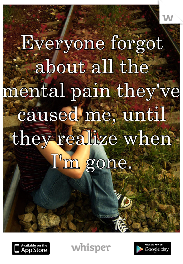 Everyone forgot about all the mental pain they've caused me, until they realize when I'm gone.