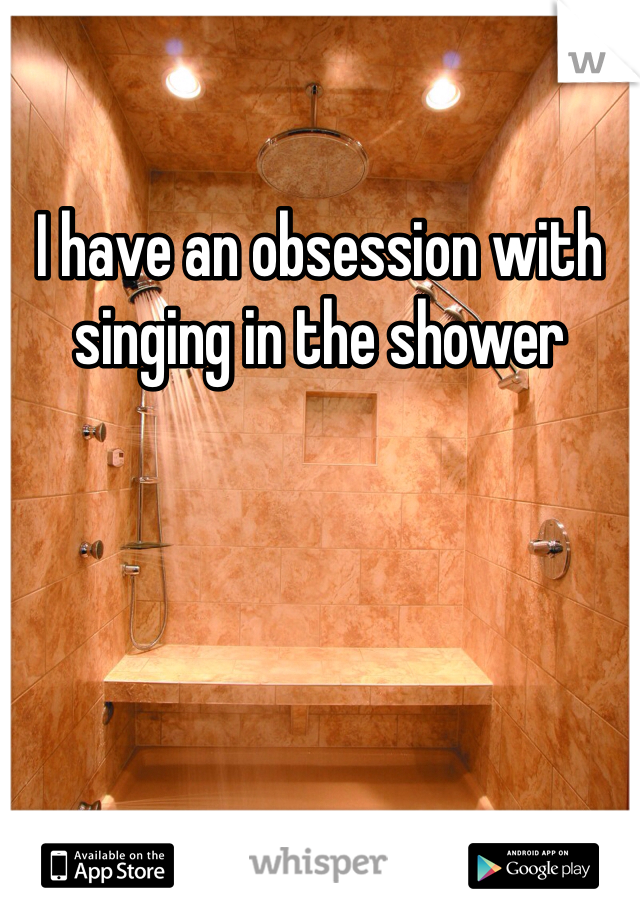I have an obsession with singing in the shower 
