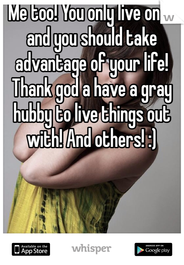 Me too! You only live once and you should take advantage of your life!  Thank god a have a gray hubby to live things out with! And others! :)