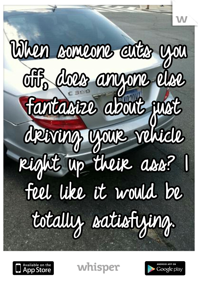 When someone cuts you off, does anyone else fantasize about just driving your vehicle right up their ass? I feel like it would be totally satisfying.