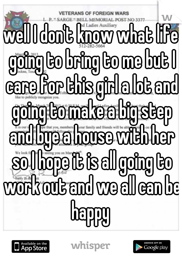 well I don't know what life going to bring to me but I care for this girl a lot and going to make a big step and bye a house with her so I hope it is all going to work out and we all can be happy 