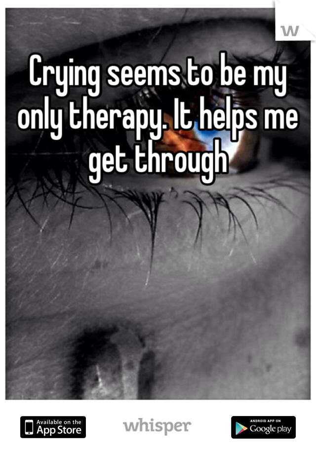 Crying seems to be my only therapy. It helps me get through 