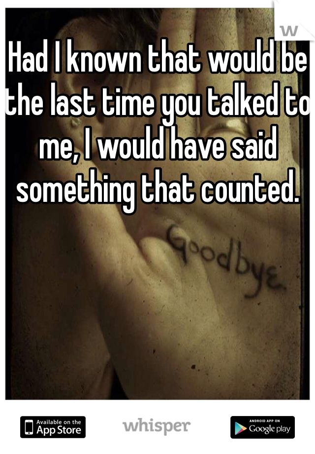 Had I known that would be the last time you talked to me, I would have said something that counted.