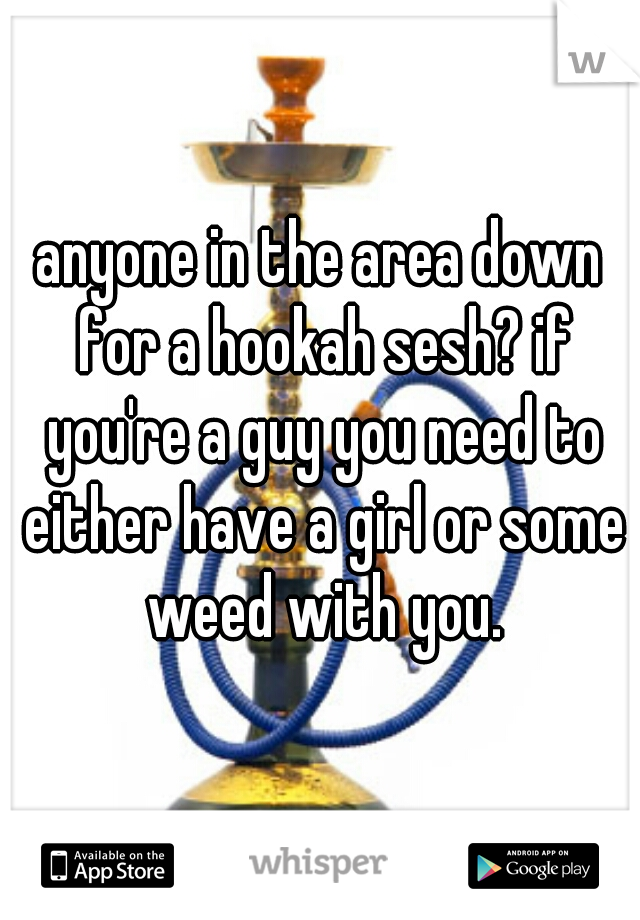 anyone in the area down for a hookah sesh? if you're a guy you need to either have a girl or some weed with you.