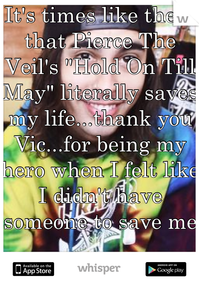 It's times like these that Pierce The Veil's "Hold On Till May" literally saves my life...thank you Vic...for being my hero when I felt like I didn't have someone to save me