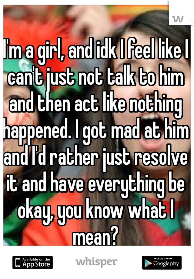 I'm a girl, and idk I feel like I can't just not talk to him and then act like nothing happened. I got mad at him and I'd rather just resolve it and have everything be okay, you know what I mean? 