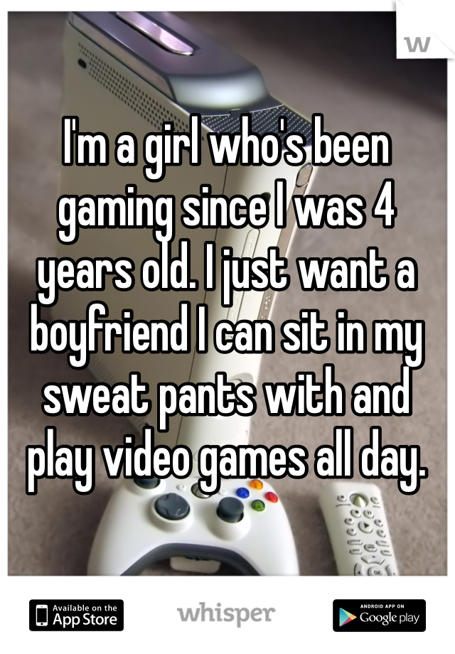 I'm a girl who's been gaming since I was 4 years old. I just want a boyfriend I can sit in my sweat pants with and play video games all day. 