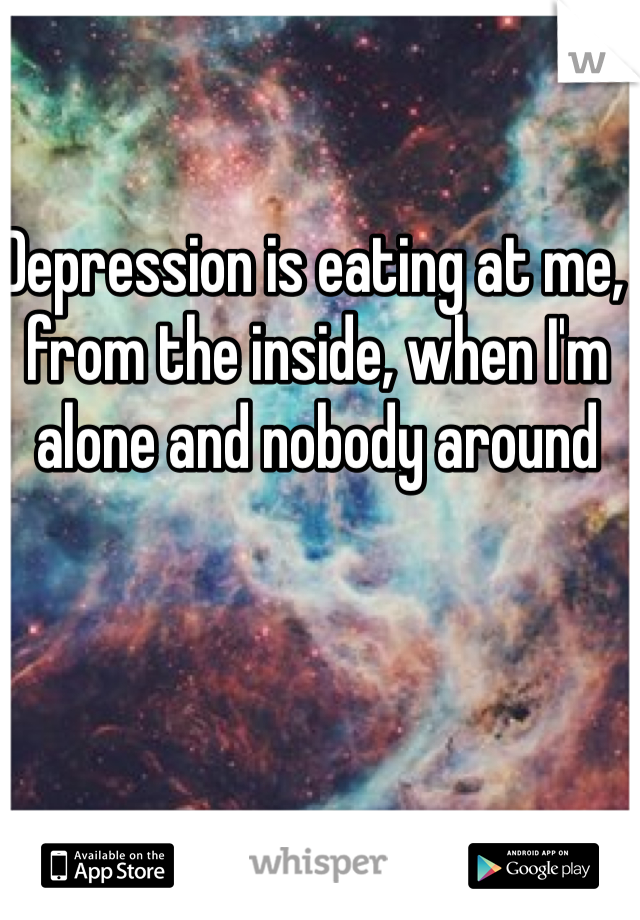 Depression is eating at me, from the inside, when I'm alone and nobody around