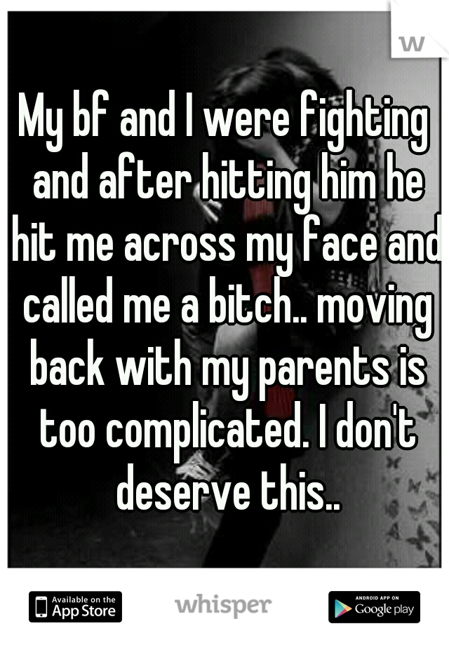 My bf and I were fighting and after hitting him he hit me across my face and called me a bitch.. moving back with my parents is too complicated. I don't deserve this..