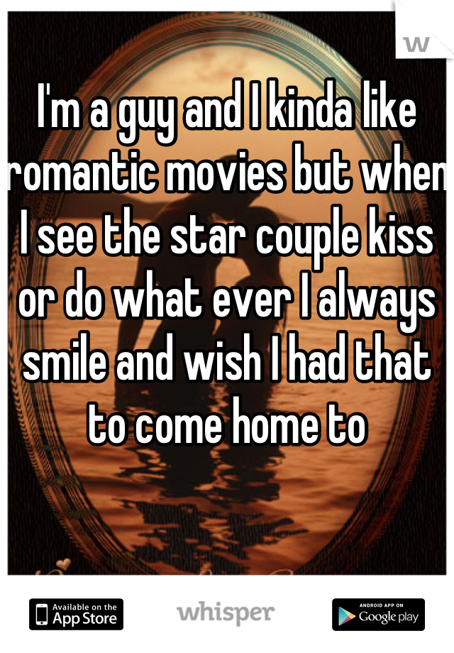 I'm a guy and I kinda like romantic movies but when I see the star couple kiss or do what ever I always smile and wish I had that to come home to