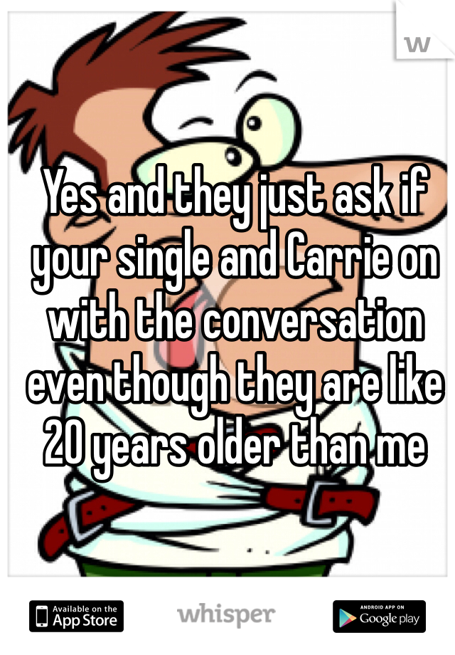 Yes and they just ask if your single and Carrie on with the conversation even though they are like 20 years older than me
