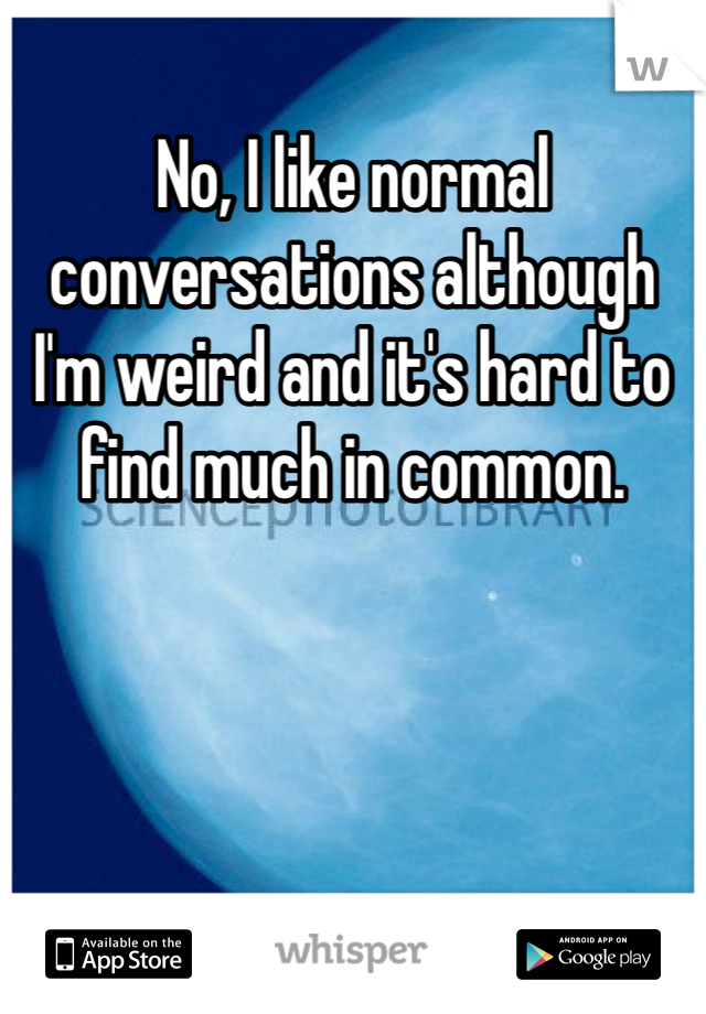 No, I like normal conversations although I'm weird and it's hard to find much in common. 