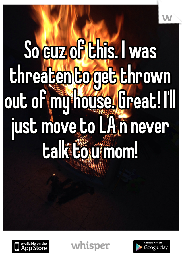 So cuz of this. I was threaten to get thrown out of my house. Great! I'll just move to LA n never talk to u mom!