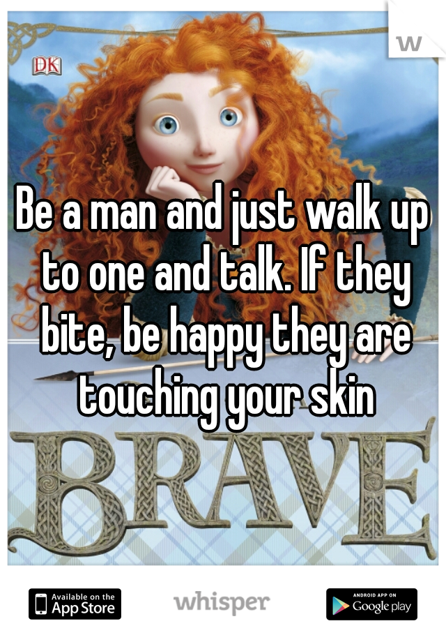 Be a man and just walk up to one and talk. If they bite, be happy they are touching your skin