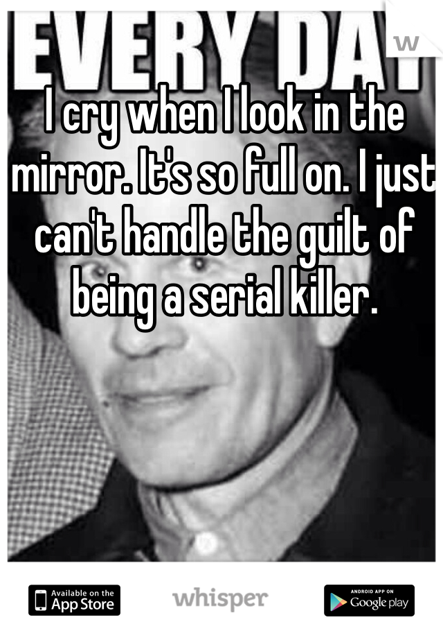 I cry when I look in the mirror. It's so full on. I just can't handle the guilt of being a serial killer. 