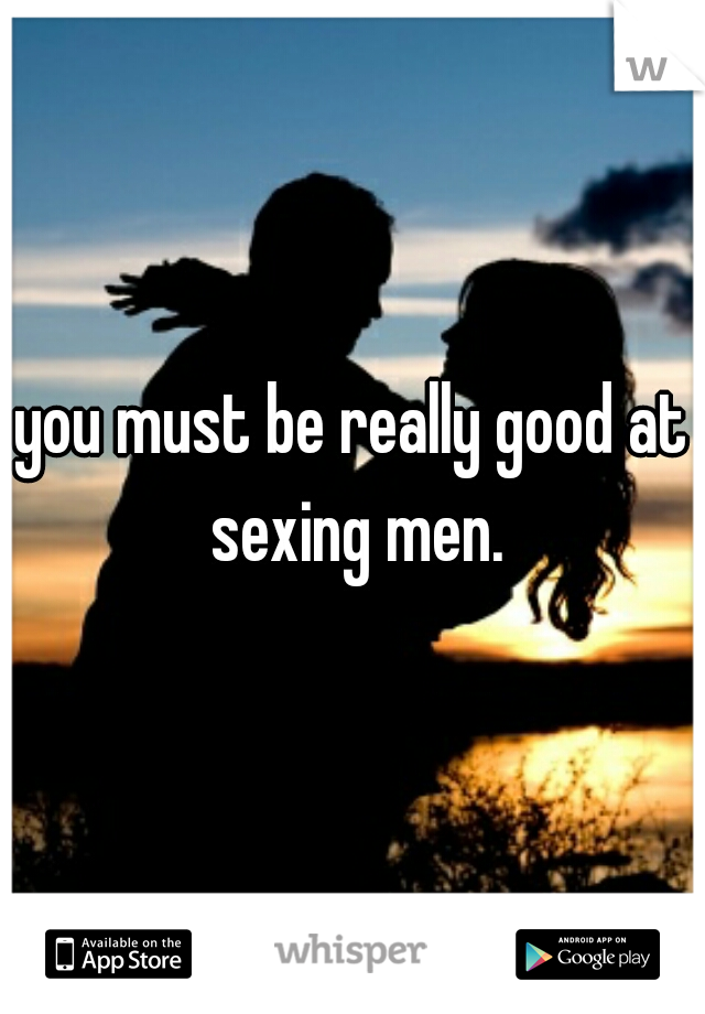 you must be really good at sexing men.