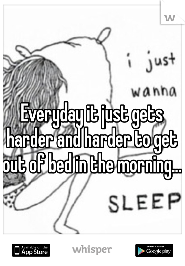 Everyday it just gets harder and harder to get out of bed in the morning...