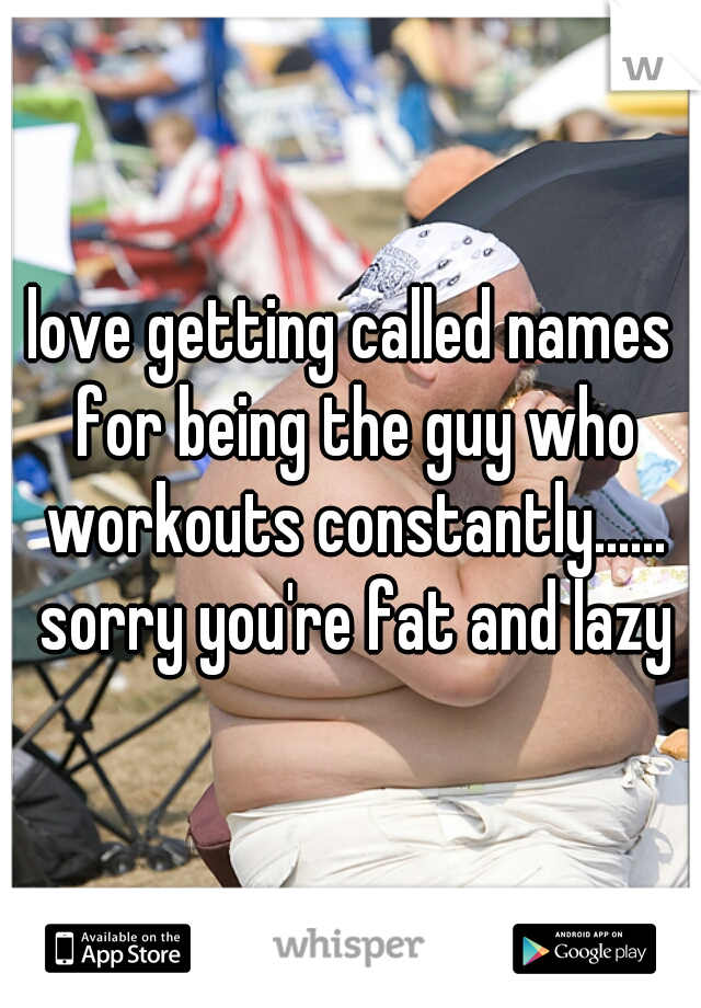 love getting called names for being the guy who workouts constantly...... sorry you're fat and lazy