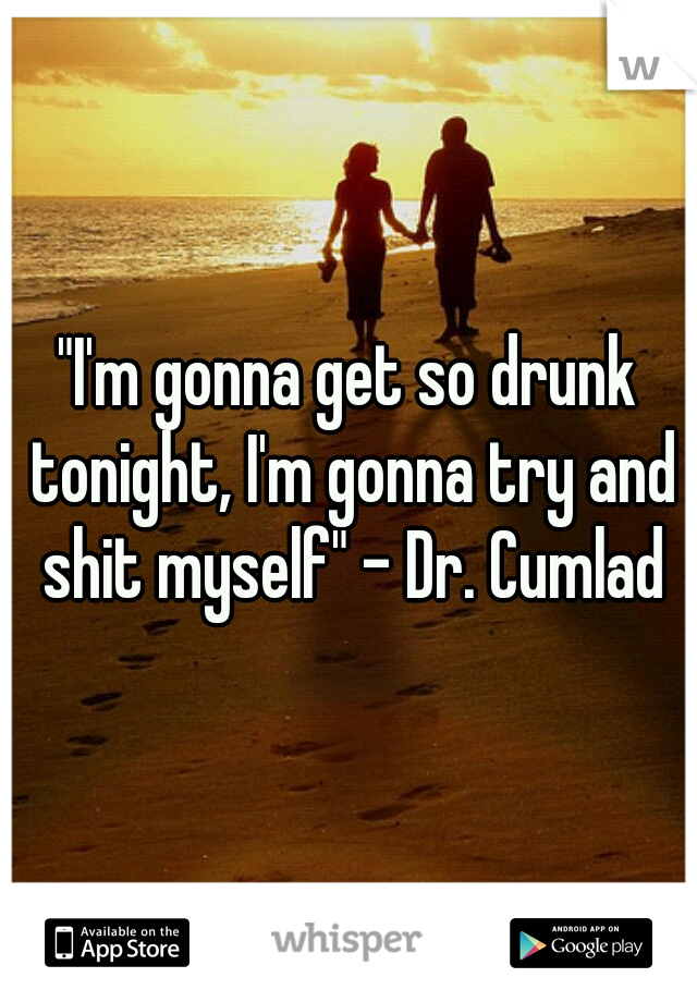 "I'm gonna get so drunk tonight, I'm gonna try and shit myself" - Dr. Cumlad