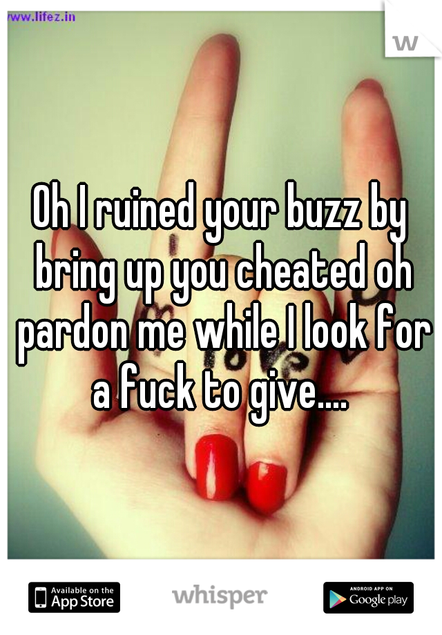 Oh I ruined your buzz by bring up you cheated oh pardon me while I look for a fuck to give.... 