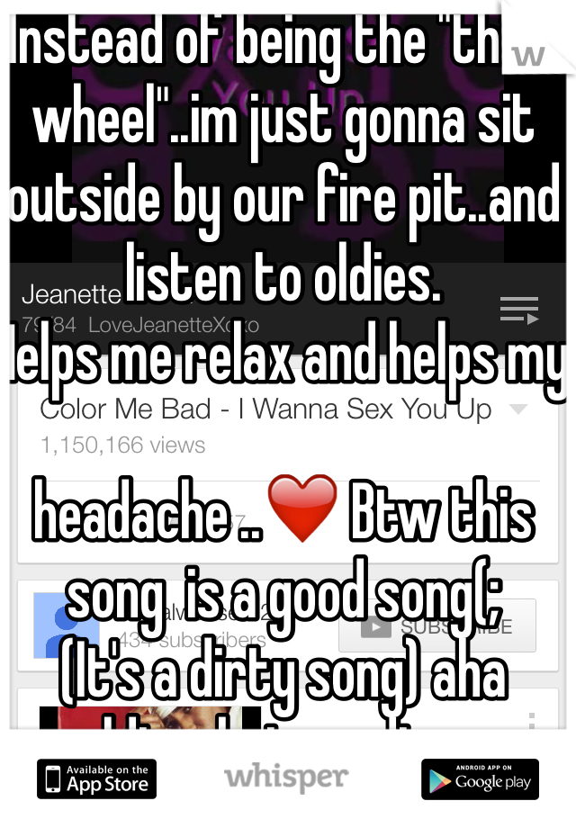 Instead of being the "third wheel"..im just gonna sit outside by our fire pit..and listen to oldies.
Helps me relax and helps my 

headache ..❤️ Btw this song  is a good song(; 
(It's a dirty song) aha oldies..but goodies...