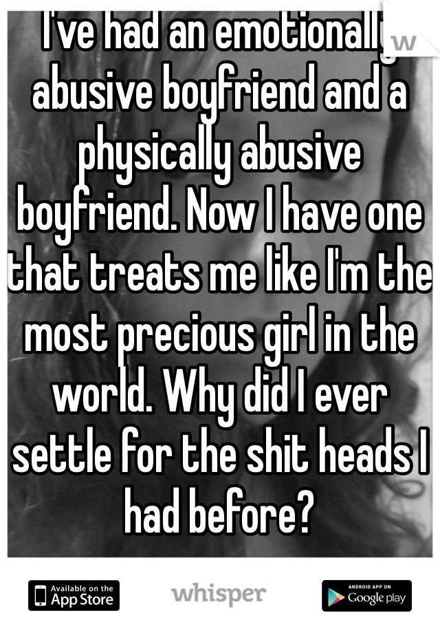 I've had an emotionally abusive boyfriend and a physically abusive boyfriend. Now I have one that treats me like I'm the most precious girl in the world. Why did I ever settle for the shit heads I had before? 