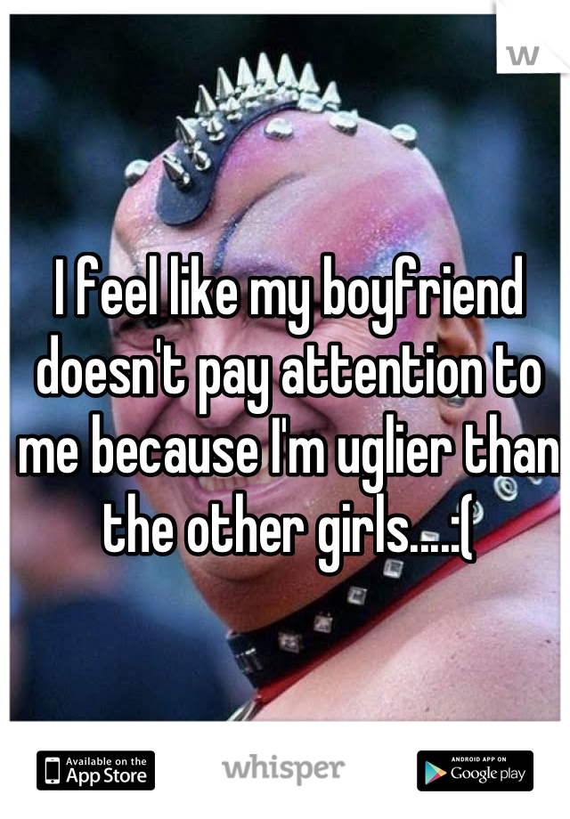 I feel like my boyfriend doesn't pay attention to me because I'm uglier than the other girls....:(