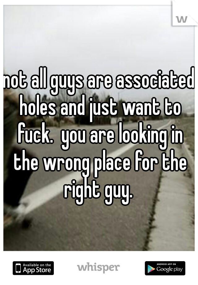 not all guys are associated holes and just want to fuck.  you are looking in the wrong place for the right guy. 