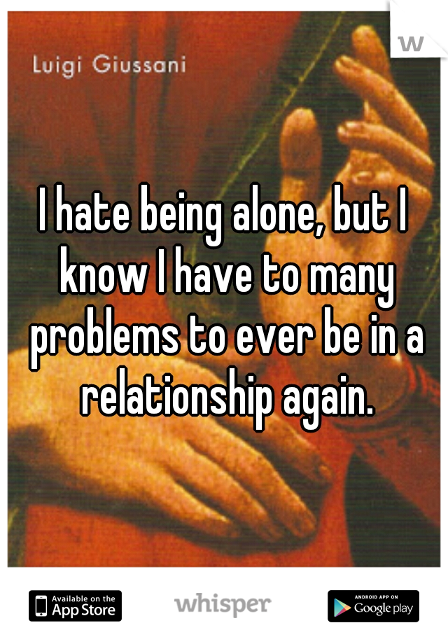 I hate being alone, but I know I have to many problems to ever be in a relationship again.