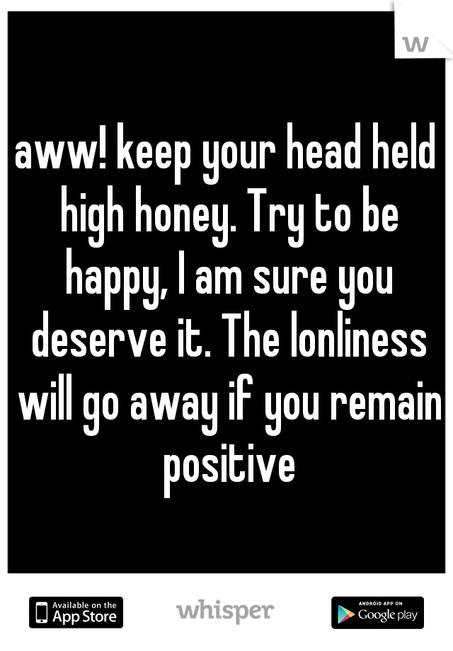 aww! keep your head held high honey. Try to be happy, I am sure you deserve it. The lonliness will go away if you remain positive
