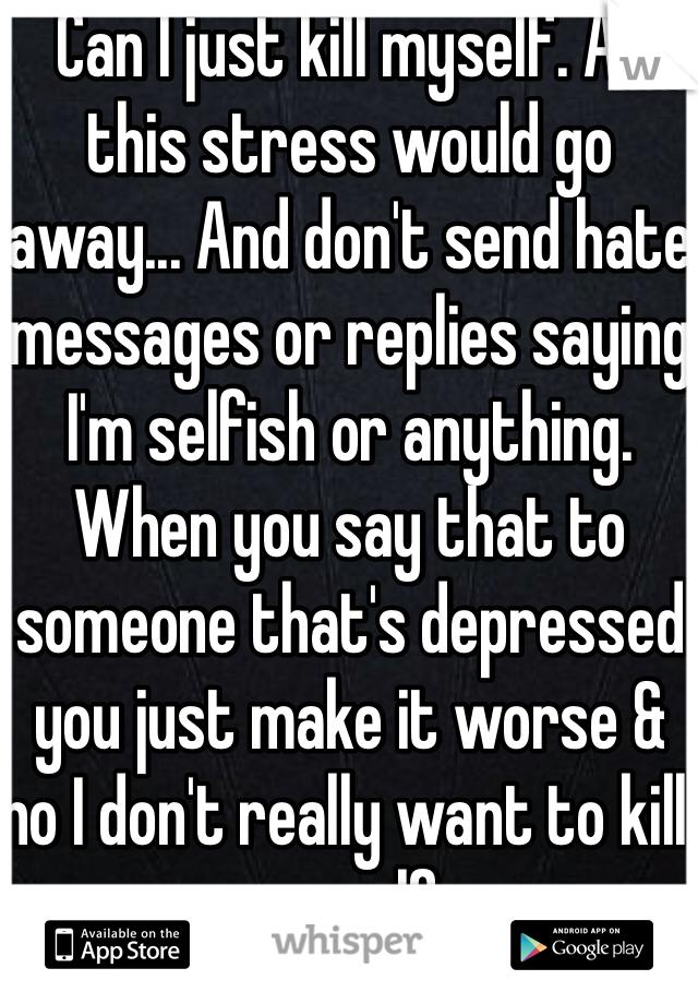 Can I just kill myself. All this stress would go away... And don't send hate messages or replies saying I'm selfish or anything. When you say that to someone that's depressed you just make it worse & no I don't really want to kill myself