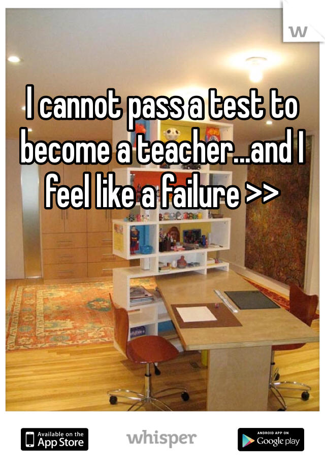 I cannot pass a test to become a teacher...and I feel like a failure >>