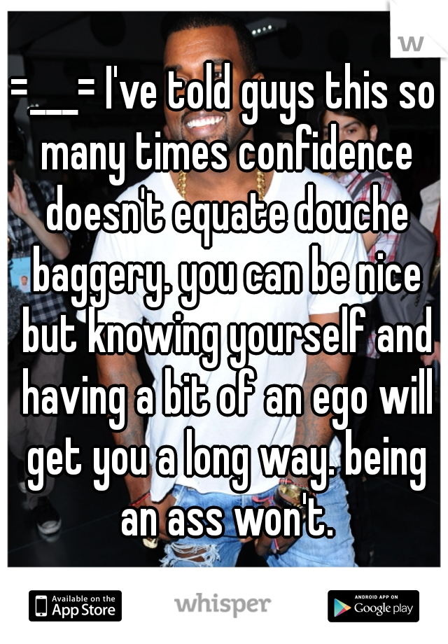 =___= I've told guys this so many times confidence doesn't equate douche baggery. you can be nice but knowing yourself and having a bit of an ego will get you a long way. being an ass won't.