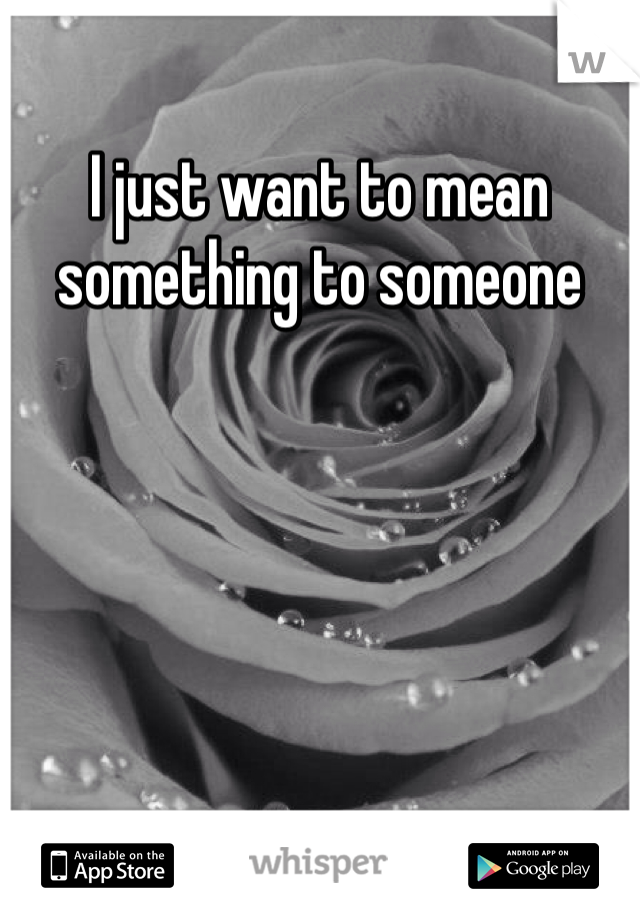 I just want to mean something to someone