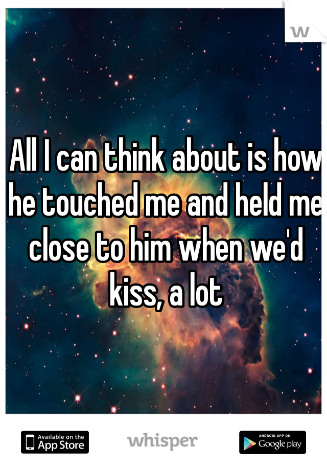 All I can think about is how he touched me and held me close to him when we'd kiss, a lot