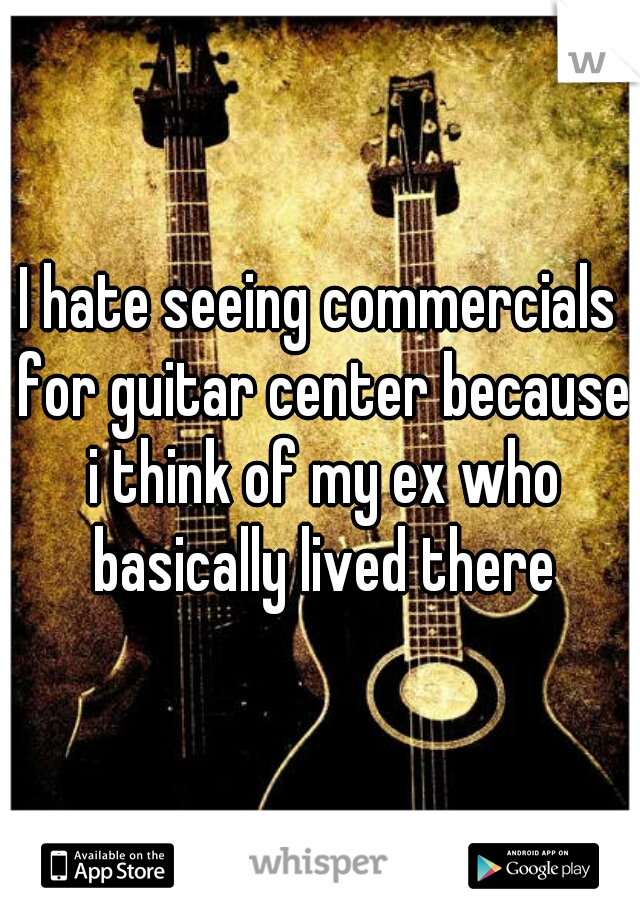I hate seeing commercials for guitar center because i think of my ex who basically lived there
