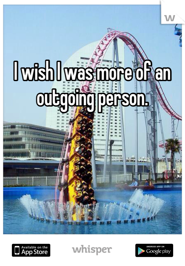 I wish I was more of an outgoing person.