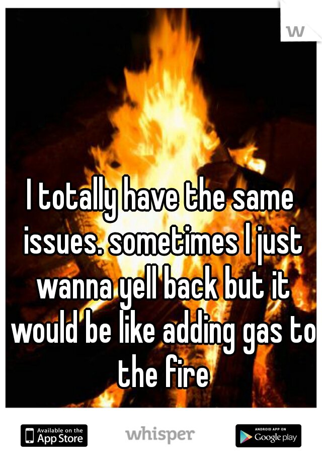 I totally have the same issues. sometimes I just wanna yell back but it would be like adding gas to the fire