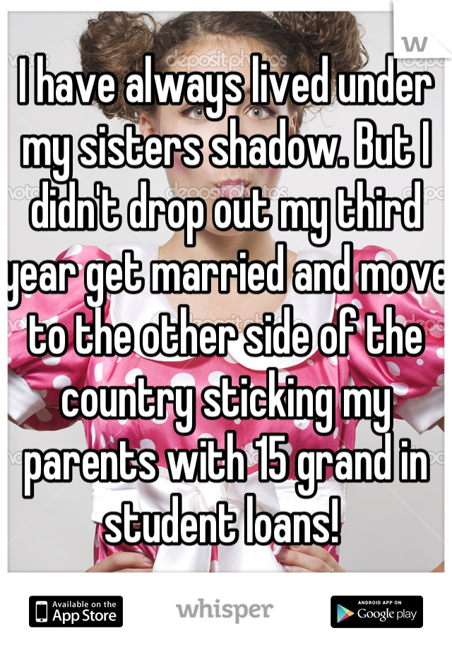 I have always lived under my sisters shadow. But I didn't drop out my third year get married and move to the other side of the country sticking my parents with 15 grand in student loans! 