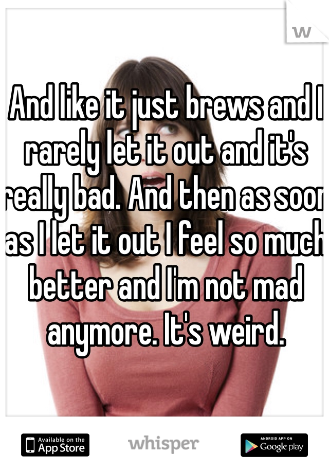 And like it just brews and I rarely let it out and it's really bad. And then as soon as I let it out I feel so much better and I'm not mad anymore. It's weird.