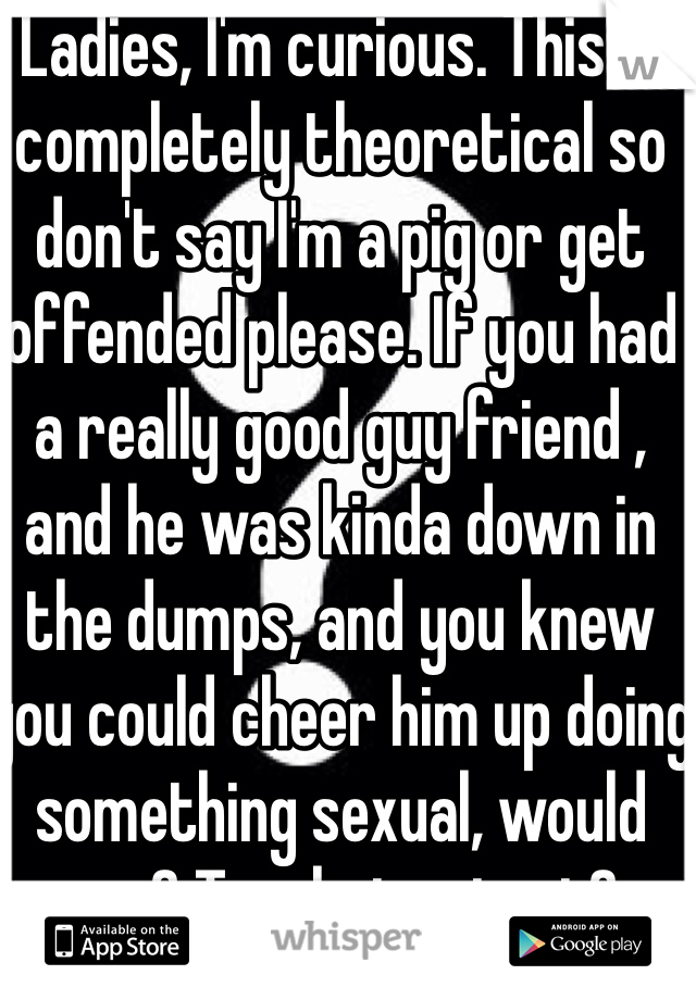 Ladies, I'm curious. This is completely theoretical so don't say I'm a pig or get offended please. If you had a really good guy friend , and he was kinda down in the dumps, and you knew you could cheer him up doing something sexual, would you? To what extent? 