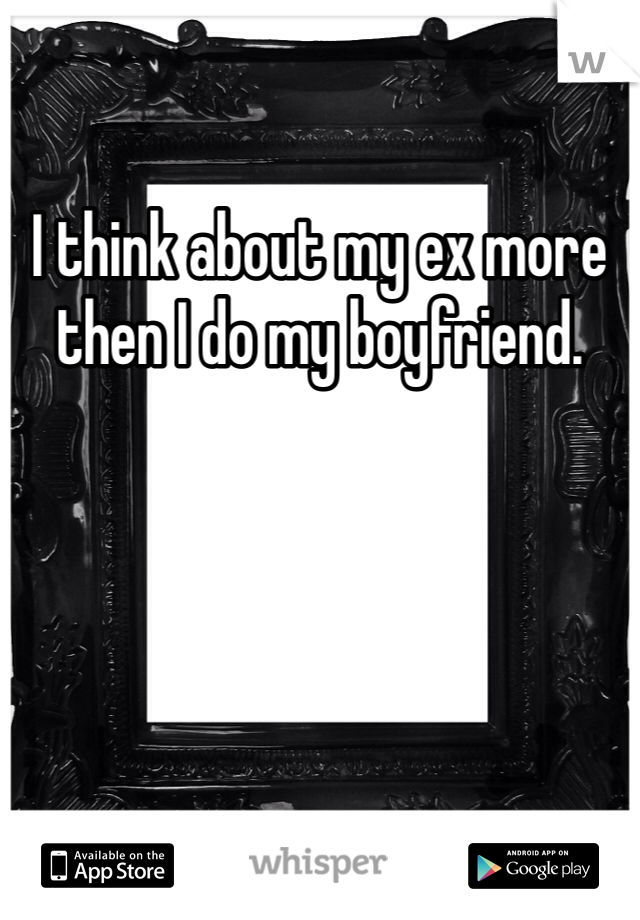I think about my ex more then I do my boyfriend. 
